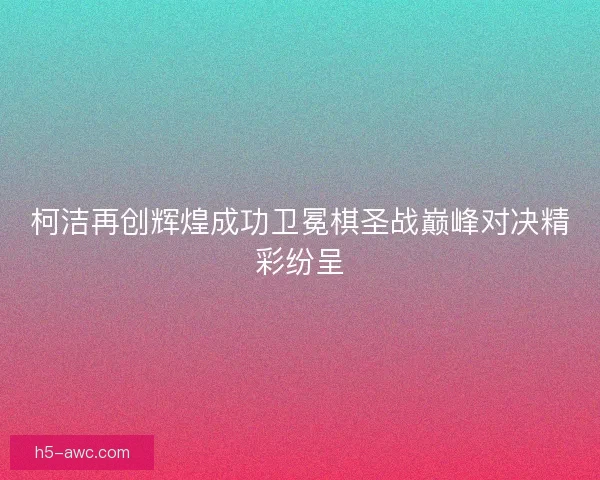 柯洁再创辉煌成功卫冕棋圣战巅峰对决精彩纷呈
