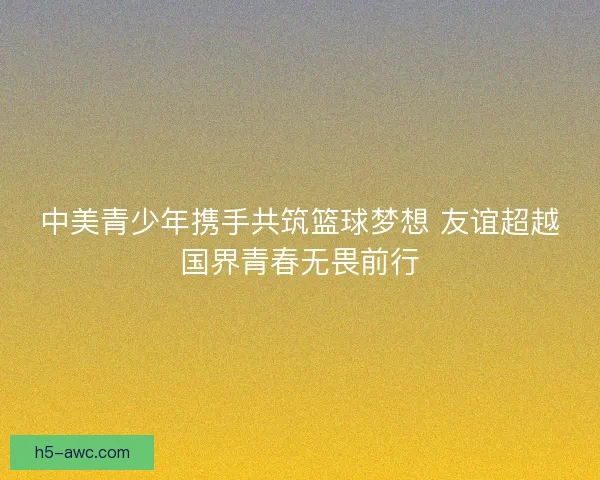 中美青少年携手共筑篮球梦想 友谊超越国界青春无畏前行 中美青少年携手共筑篮球梦想 友谊超越国界青春无畏前行