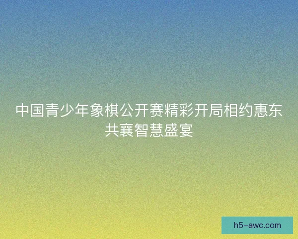 中国青少年象棋公开赛精彩开局相约惠东共襄智慧盛宴 中国青少年象棋公开赛精彩开局相约惠东共襄智慧盛宴